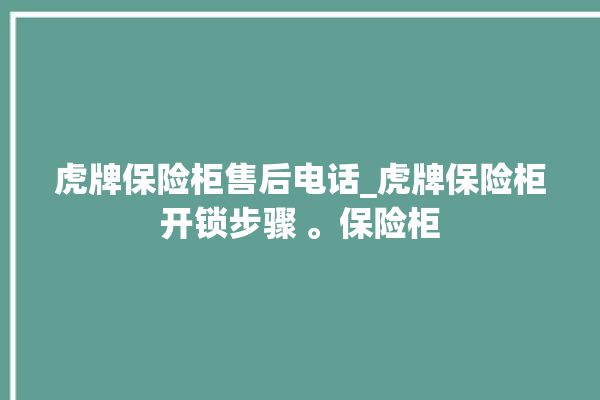 虎牌保险柜售后电话_虎牌保险柜开锁步骤 。保险柜