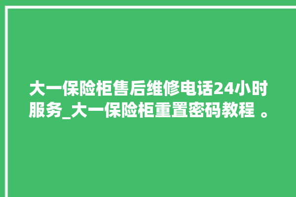 大一保险柜售后维修电话24小时服务_大一保险柜重置密码教程 。保险柜