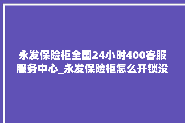 永发保险柜全国24小时400客服服务中心_永发保险柜怎么开锁没电了 。永发