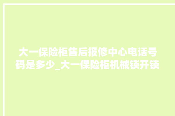 大一保险柜售后报修中心电话号码是多少_大一保险柜机械锁开锁程序 。保险柜