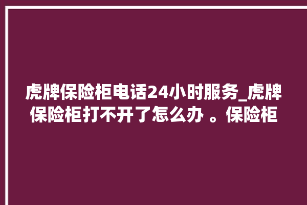 虎牌保险柜电话24小时服务_虎牌保险柜打不开了怎么办 。保险柜