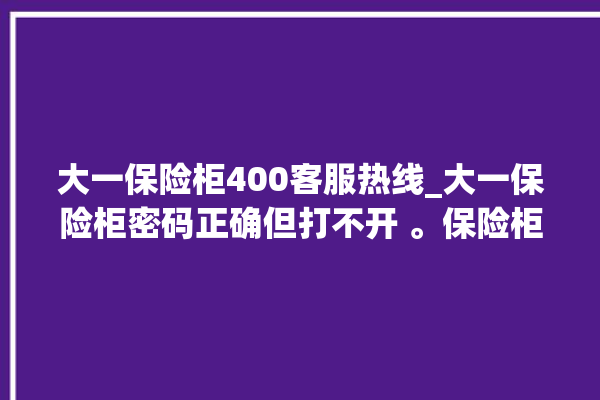 大一保险柜400客服热线_大一保险柜密码正确但打不开 。保险柜