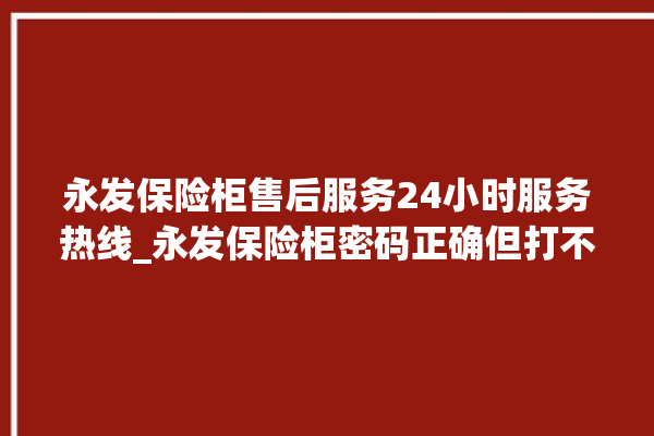 永发保险柜售后服务24小时服务热线_永发保险柜密码正确但打不开 。永发