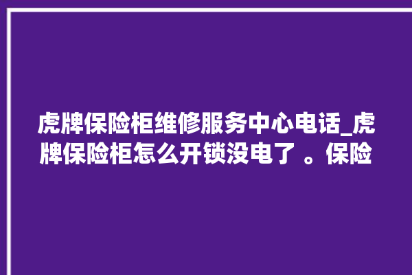 虎牌保险柜维修服务中心电话_虎牌保险柜怎么开锁没电了 。保险柜