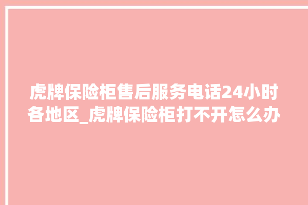 虎牌保险柜售后服务电话24小时各地区_虎牌保险柜打不开怎么办 。保险柜