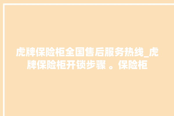 虎牌保险柜全国售后服务热线_虎牌保险柜开锁步骤 。保险柜