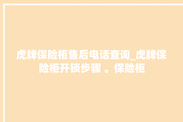 虎牌保险柜售后电话查询_虎牌保险柜开锁步骤 。保险柜