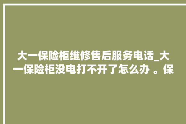 大一保险柜维修售后服务电话_大一保险柜没电打不开了怎么办 。保险柜