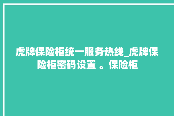 虎牌保险柜统一服务热线_虎牌保险柜密码设置 。保险柜