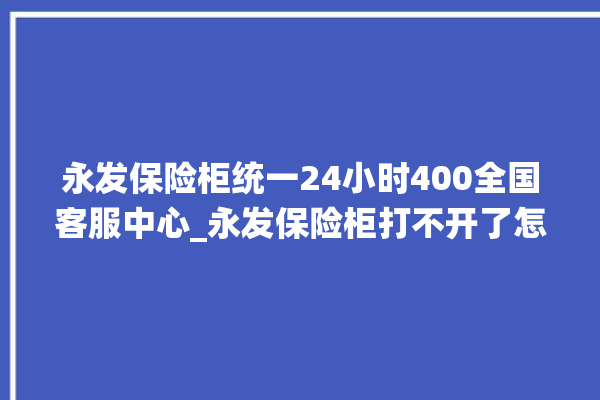 永发保险柜统一24小时400全国客服中心_永发保险柜打不开了怎么办 。永发