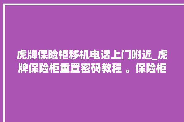 虎牌保险柜移机电话上门附近_虎牌保险柜重置密码教程 。保险柜