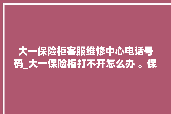 大一保险柜客服维修中心电话号码_大一保险柜打不开怎么办 。保险柜