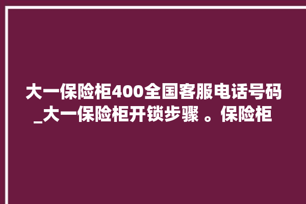 大一保险柜400全国客服电话号码_大一保险柜开锁步骤 。保险柜