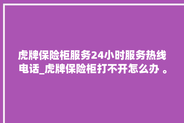 虎牌保险柜服务24小时服务热线电话_虎牌保险柜打不开怎么办 。保险柜