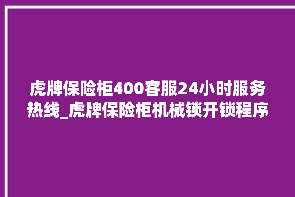 虎牌保险柜400客服24小时服务热线_虎牌保险柜机械锁开锁程序 。保险柜