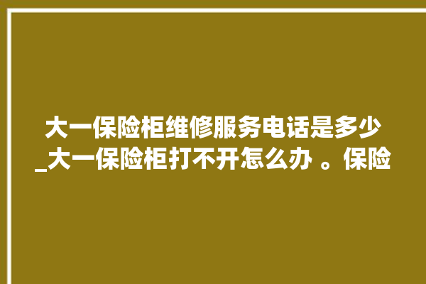 大一保险柜维修服务电话是多少_大一保险柜打不开怎么办 。保险柜