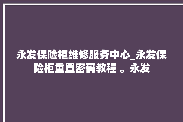 永发保险柜维修服务中心_永发保险柜重置密码教程 。永发