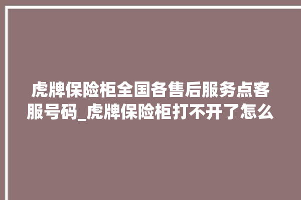 虎牌保险柜全国各售后服务点客服号码_虎牌保险柜打不开了怎么办 。保险柜