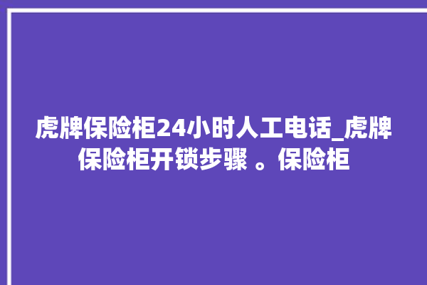 虎牌保险柜24小时人工电话_虎牌保险柜开锁步骤 。保险柜