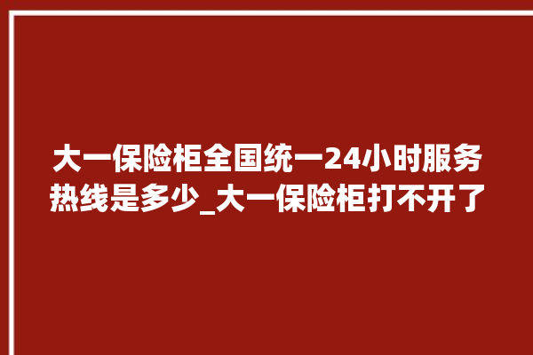 大一保险柜全国统一24小时服务热线是多少_大一保险柜打不开了怎么办 。保险柜