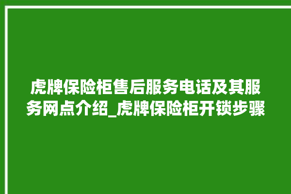 虎牌保险柜售后服务电话及其服务网点介绍_虎牌保险柜开锁步骤 。保险柜