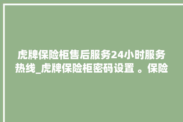 虎牌保险柜售后服务24小时服务热线_虎牌保险柜密码设置 。保险柜