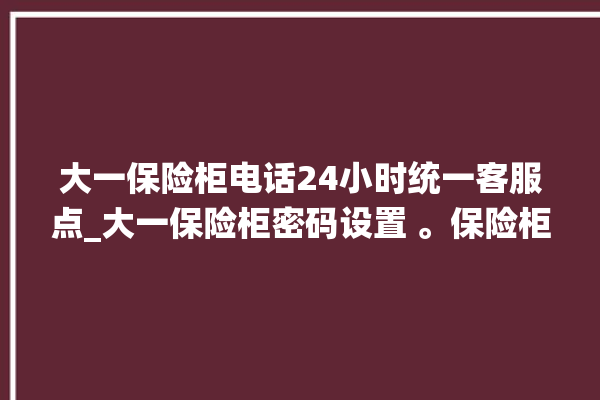 大一保险柜电话24小时统一客服点_大一保险柜密码设置 。保险柜