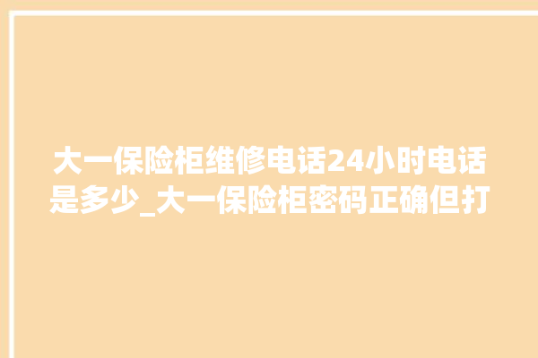 大一保险柜维修电话24小时电话是多少_大一保险柜密码正确但打不开 。保险柜