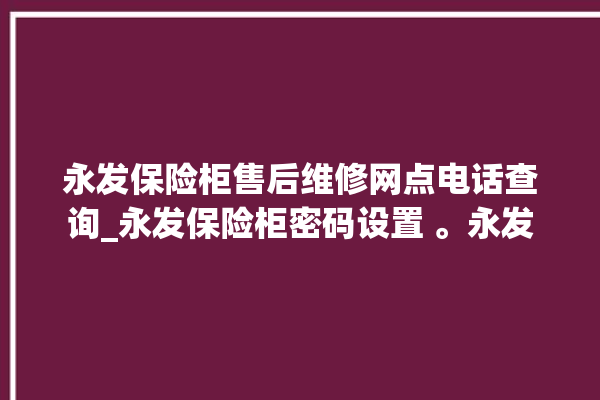 永发保险柜售后维修网点电话查询_永发保险柜密码设置 。永发