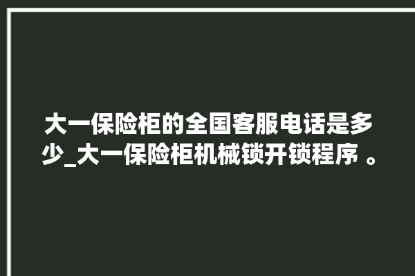 大一保险柜的全国客服电话是多少_大一保险柜机械锁开锁程序 。保险柜