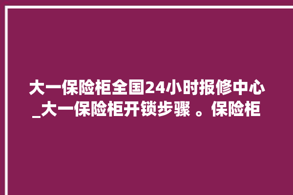 大一保险柜全国24小时报修中心_大一保险柜开锁步骤 。保险柜