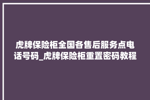 虎牌保险柜全国各售后服务点电话号码_虎牌保险柜重置密码教程 。保险柜