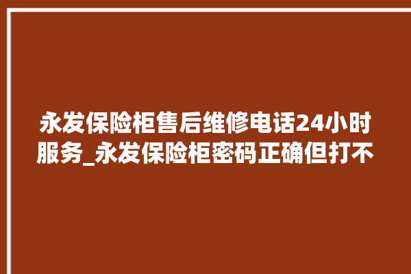 永发保险柜售后维修电话24小时服务_永发保险柜密码正确但打不开 。永发