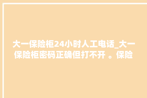 大一保险柜24小时人工电话_大一保险柜密码正确但打不开 。保险柜