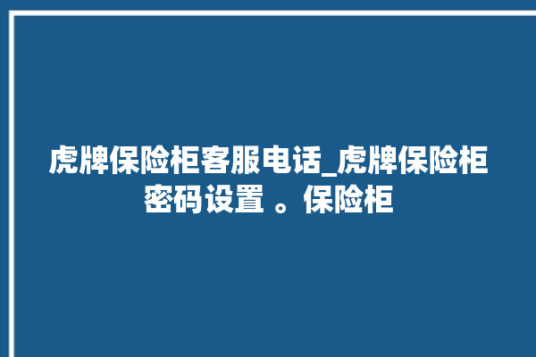 虎牌保险柜客服电话_虎牌保险柜密码设置 。保险柜