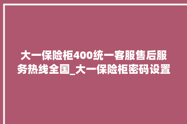 大一保险柜400统一客服售后服务热线全国_大一保险柜密码设置 。保险柜