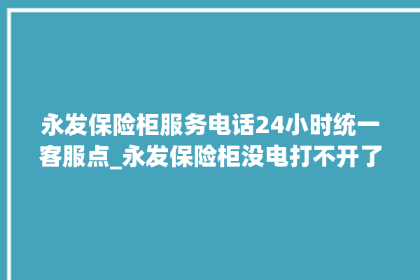 永发保险柜服务电话24小时统一客服点_永发保险柜没电打不开了怎么办 。永发