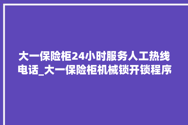 大一保险柜24小时服务人工热线电话_大一保险柜机械锁开锁程序 。保险柜