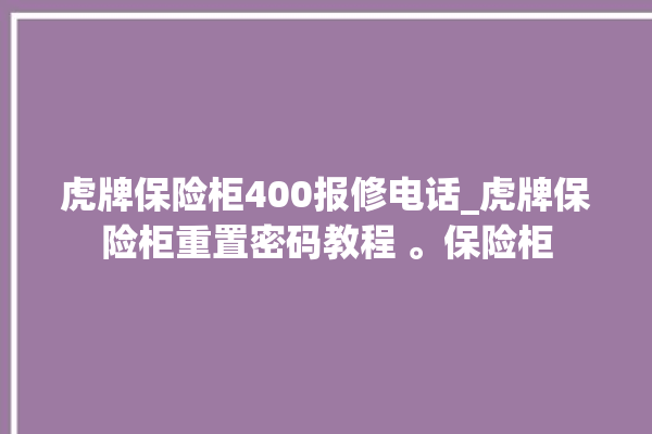 虎牌保险柜400报修电话_虎牌保险柜重置密码教程 。保险柜