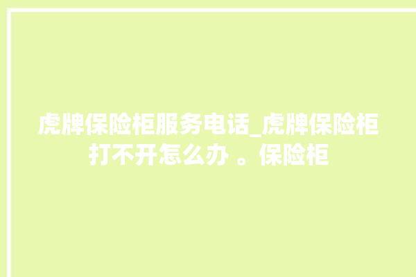 虎牌保险柜服务电话_虎牌保险柜打不开怎么办 。保险柜