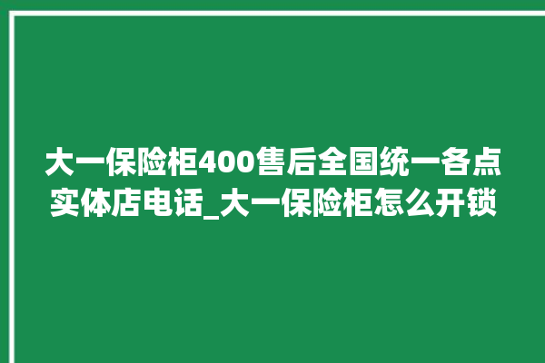 大一保险柜400售后全国统一各点实体店电话_大一保险柜怎么开锁没电了 。保险柜