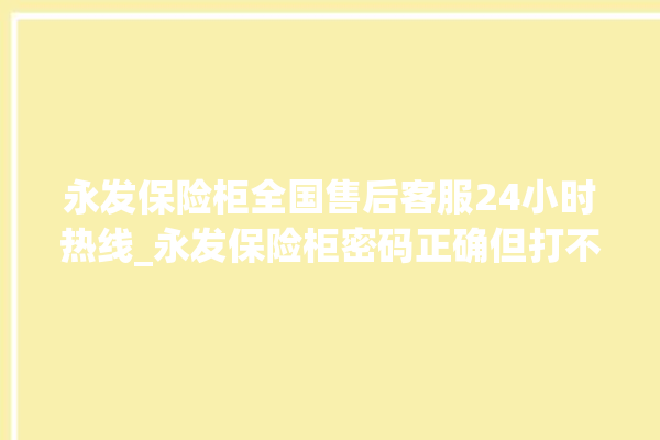 永发保险柜全国售后客服24小时热线_永发保险柜密码正确但打不开 。永发