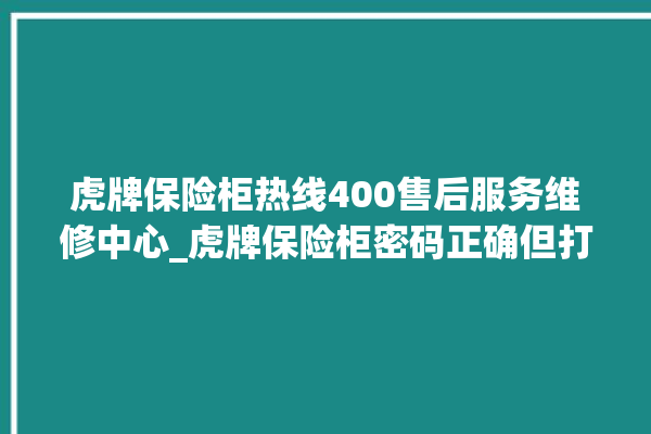 虎牌保险柜热线400售后服务维修中心_虎牌保险柜密码正确但打不开 。保险柜