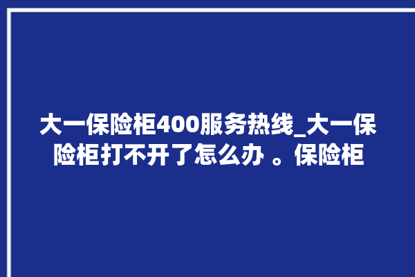 大一保险柜400服务热线_大一保险柜打不开了怎么办 。保险柜