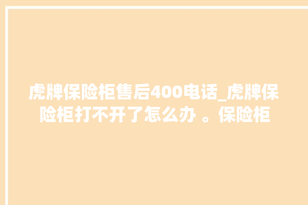 虎牌保险柜售后400电话_虎牌保险柜打不开了怎么办 。保险柜