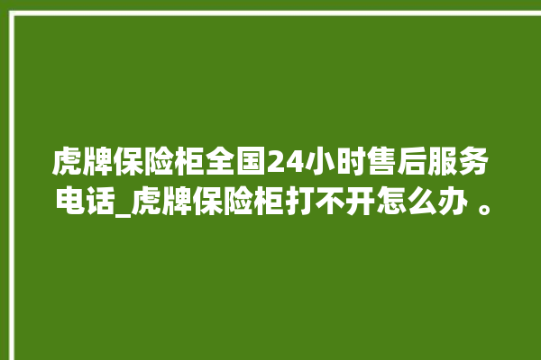 虎牌保险柜全国24小时售后服务电话_虎牌保险柜打不开怎么办 。保险柜