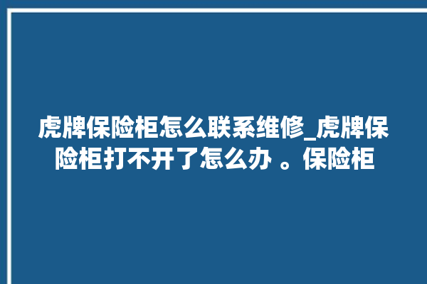 虎牌保险柜怎么联系维修_虎牌保险柜打不开了怎么办 。保险柜