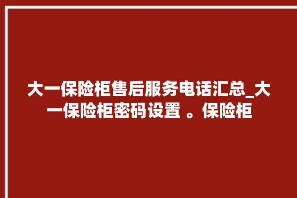 大一保险柜售后服务电话汇总_大一保险柜密码设置 。保险柜