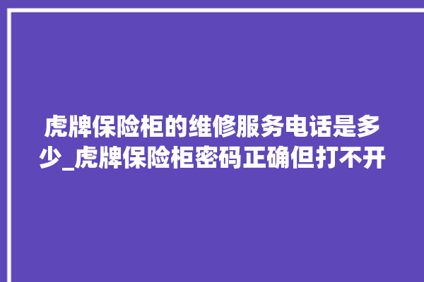 虎牌保险柜的维修服务电话是多少_虎牌保险柜密码正确但打不开 。保险柜