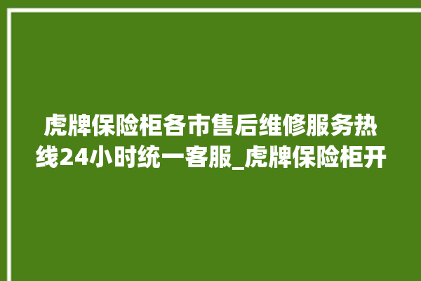 虎牌保险柜各市售后维修服务热线24小时统一客服_虎牌保险柜开锁步骤 。保险柜